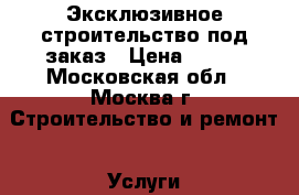 Эксклюзивное строительство под заказ › Цена ­ 500 - Московская обл., Москва г. Строительство и ремонт » Услуги   